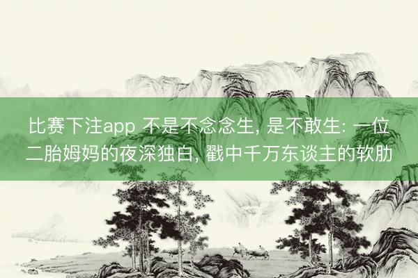 比赛下注app 不是不念念生， 是不敢生: 一位二胎姆妈的夜深独白， 戳中千万东谈主的软肋
