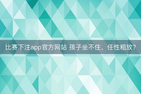 比赛下注app官方网站 孩子坐不住、任性粗放?