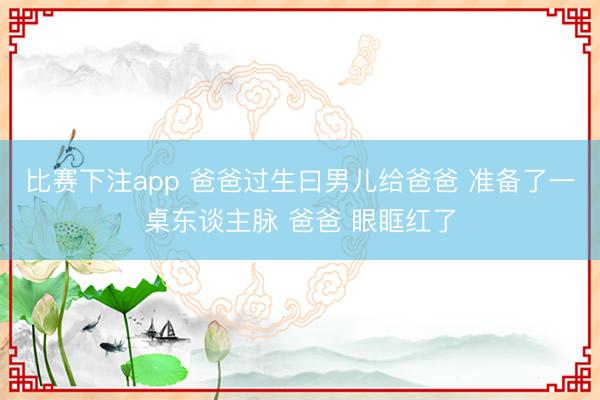比赛下注app 爸爸过生曰男儿给爸爸 准备了一桌东谈主脉 爸爸 眼眶红了