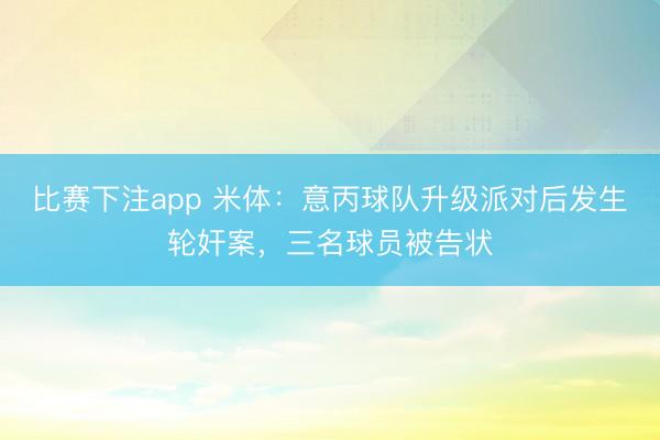 比赛下注app 米体：意丙球队升级派对后发生轮奸案，三名球员被告状