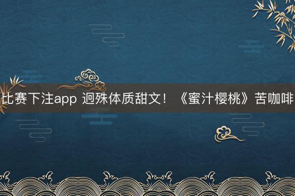 比赛下注app 迥殊体质甜文！《蜜汁樱桃》苦咖啡