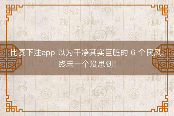 比赛下注app 以为干净其实巨脏的 6 个民风，终末一个没思到！