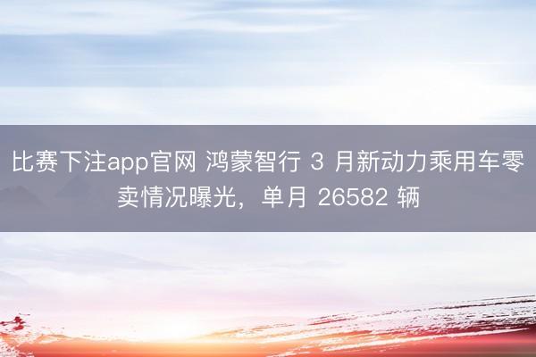 比赛下注app官网 鸿蒙智行 3 月新动力乘用车零卖情况曝光，单月 26582 辆