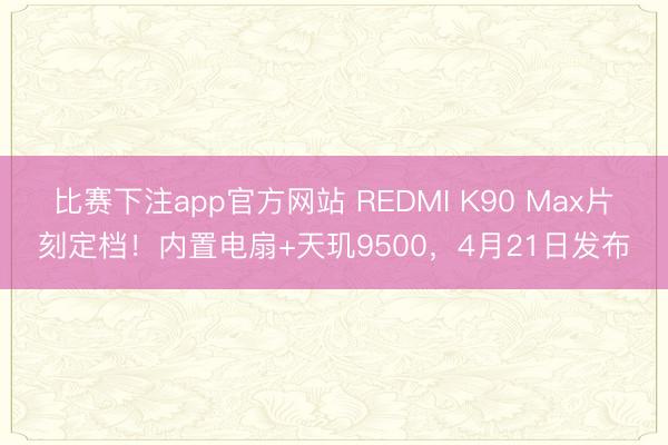 比赛下注app官方网站 REDMI K90 Max片刻定档!内置电扇+天玑9500,4月21日发布