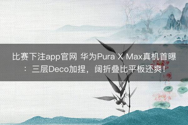 比赛下注app官网 华为Pura X Max真机首曝:三层Deco加捏,阔折叠比平板还爽!