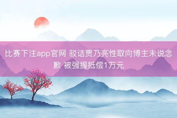 比赛下注app官网 驳诘贾乃亮性取向博主未说念歉 被强握抵偿1万元