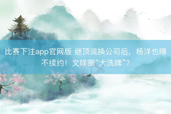 比赛下注app官网版 继顶流换公司后，杨洋也曝不续约！文娱圈“大洗牌”？