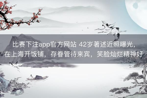比赛下注app官方网站 42岁著述近照曝光，在上海开饭铺，存眷管待来宾，笑脸灿烂精神好