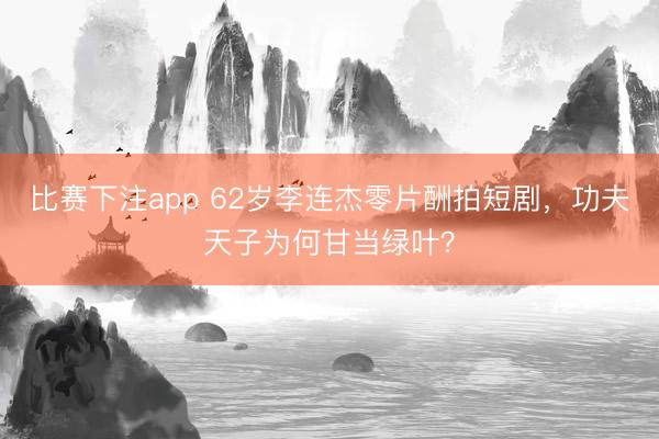 比赛下注app 62岁李连杰零片酬拍短剧，功夫天子为何甘当绿叶？
