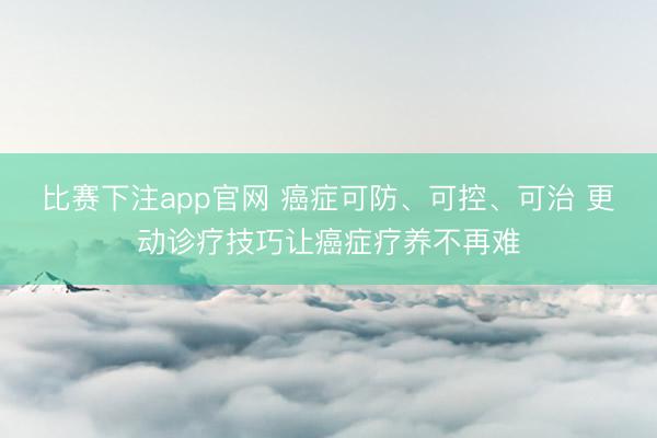 比赛下注app官网 癌症可防、可控、可治 更动诊疗技巧让癌症疗养不再难