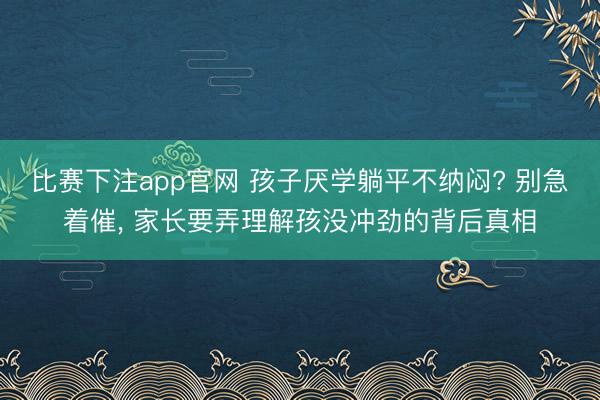 比赛下注app官网 孩子厌学躺平不纳闷? 别急着催, 家长要弄理解孩没冲劲的背后真相