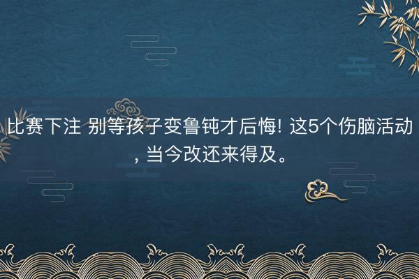 比赛下注 别等孩子变鲁钝才后悔! 这5个伤脑活动， 当今改还来得及。