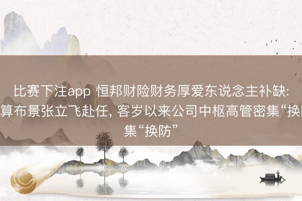比赛下注app 恒邦财险财务厚爱东说念主补缺: 精算布景张立飞赴任, 客岁以来公司中枢高管密集“换防”