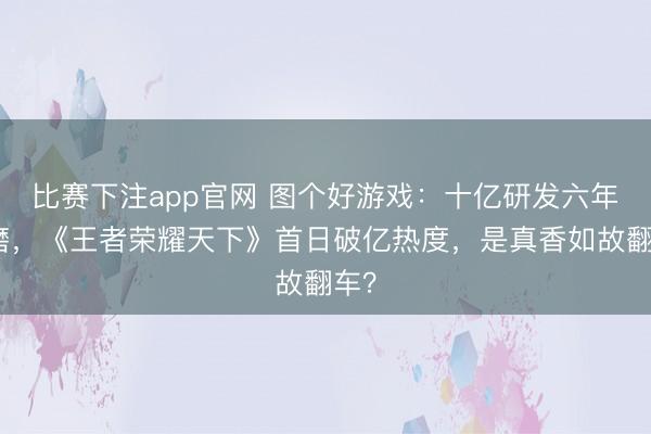 比赛下注app官网 图个好游戏:十亿研发六年打磨,《王者荣耀天下》首日破亿热度,是真香如故翻车?