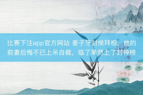 比赛下注app官方网站 姜子牙封侯拜相,他的前妻后悔不已上吊自裁,临了果然上了封神榜