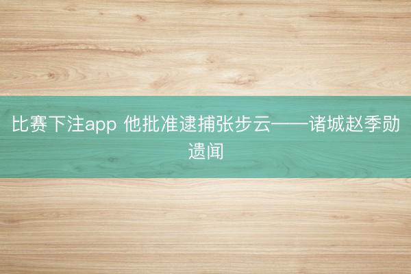 比赛下注app 他批准逮捕张步云——诸城赵季勋遗闻