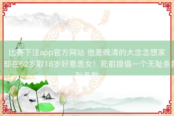 比赛下注app官方网站 他是晚清的大念念想家，却在62岁取18岁好意思女！死前提倡一个无耻条款