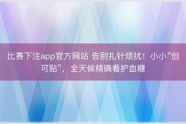 比赛下注app官方网站 告别扎针烦扰！小小“创可贴”，全天候精确看护血糖