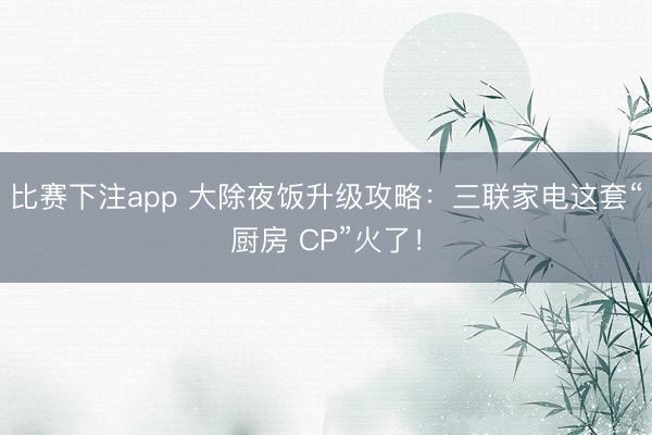 比赛下注app 大除夜饭升级攻略：三联家电这套“厨房 CP”火了！