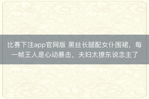 比赛下注app官网版 黑丝长腿配女仆围裙，每一帧王人是心动暴击，夫妇太撩东说念主了