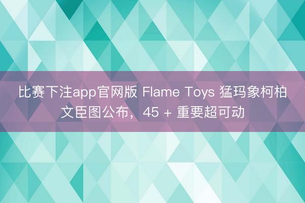 比赛下注app官网版 Flame Toys 猛玛象柯柏文臣图公布，45 + 重要超可动