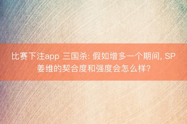 比赛下注app 三国杀: 假如增多一个期间， SP姜维的契合度和强度会怎么样?