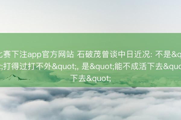 比赛下注app官方网站 石破茂曾谈中日近况: 不是"打得过打不外"， 是"能不成活下去"
