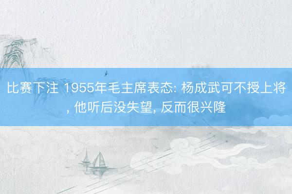 比赛下注 1955年毛主席表态: 杨成武可不授上将， 他听后没失望， 反而很兴隆