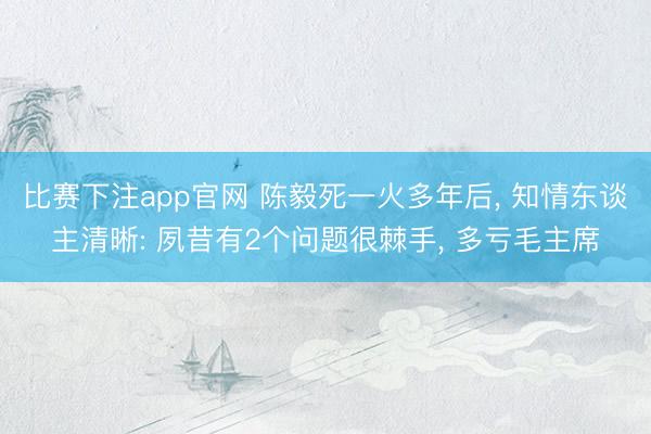 比赛下注app官网 陈毅死一火多年后， 知情东谈主清晰: 夙昔有2个问题很棘手， 多亏毛主席