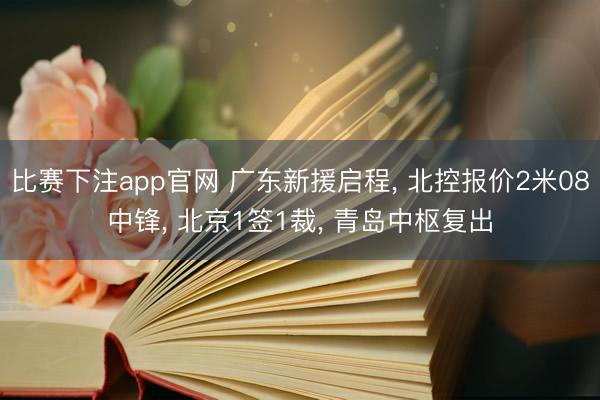 比赛下注app官网 广东新援启程， 北控报价2米08中锋， 北京1签1裁， 青岛中枢复出