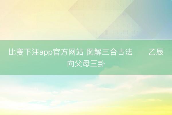 比赛下注app官方网站 图解三合古法      乙辰向父母三卦