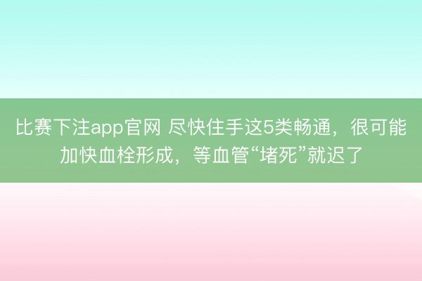 比赛下注app官网 尽快住手这5类畅通，很可能加快血栓形成，等血管“堵死”就迟了