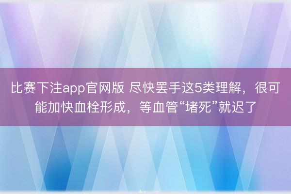 比赛下注app官网版 尽快罢手这5类理解，很可能加快血栓形成，等血管“堵死”就迟了