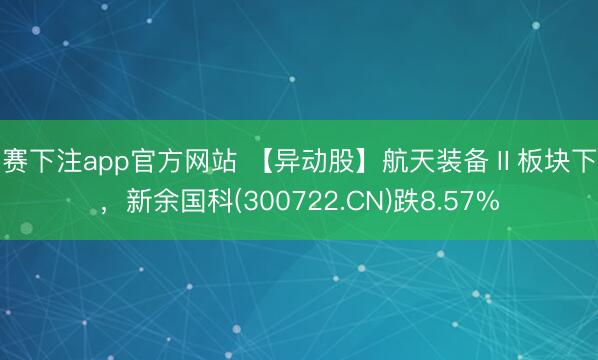 比赛下注app官方网站 【异动股】航天装备Ⅱ板块下挫，新余国科(300722.CN)跌8.57%