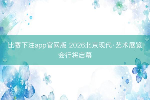 比赛下注app官网版 2026北京现代·艺术展览会行将启幕