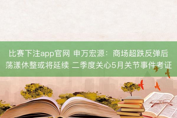 比赛下注app官网 申万宏源：商场超跌反弹后荡漾休整或将延续 二季度关心5月关节事件考证