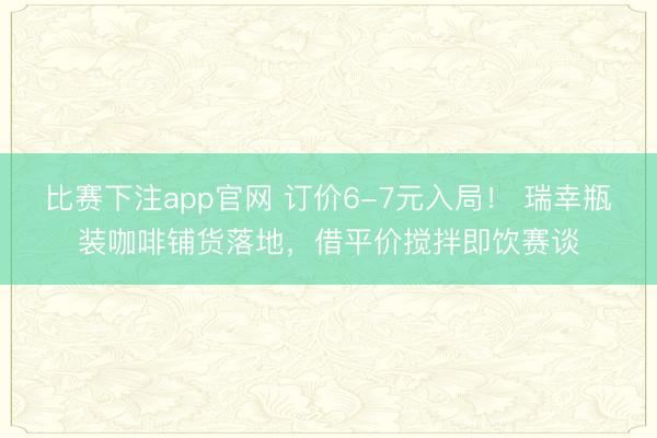 比赛下注app官网 订价6-7元入局！ 瑞幸瓶装咖啡铺货落地，借平价搅拌即饮赛谈