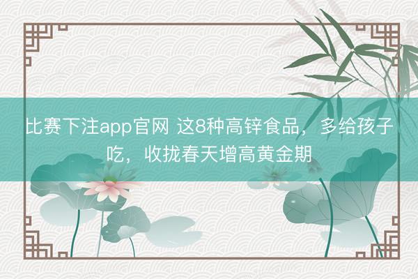比赛下注app官网 这8种高锌食品，多给孩子吃，收拢春天增高黄金期