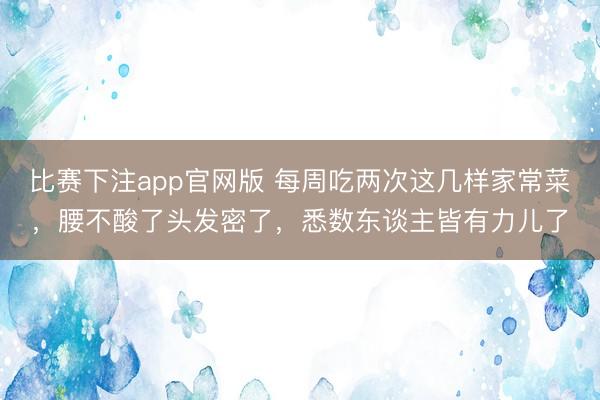 比赛下注app官网版 每周吃两次这几样家常菜，腰不酸了头发密了，悉数东谈主皆有力儿了