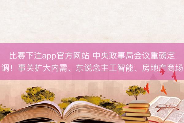 比赛下注app官方网站 中央政事局会议重磅定调！事关扩大内需、东说念主工智能、房地产商场