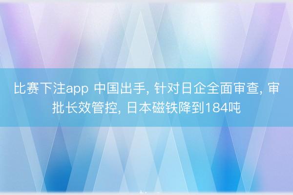 比赛下注app 中国出手， 针对日企全面审查， 审批长效管控， 日本磁铁降到184吨