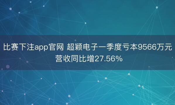 比赛下注app官网 超颖电子一季度亏本9566万元 营收同比增27.56%