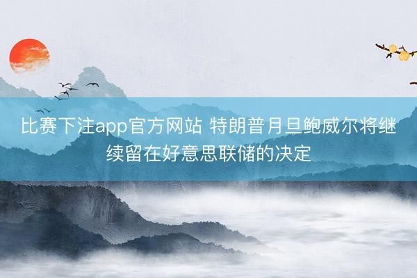 比赛下注app官方网站 特朗普月旦鲍威尔将继续留在好意思联储的决定