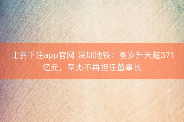 比赛下注app官网 深圳地铁：客岁升天超371亿元，辛杰不再担任董事长