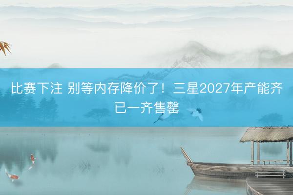比赛下注 别等内存降价了！三星2027年产能齐已一齐售罄