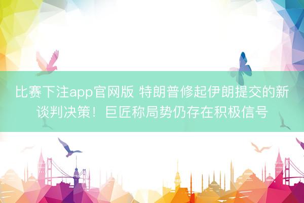 比赛下注app官网版 特朗普修起伊朗提交的新谈判决策！巨匠称局势仍存在积极信号