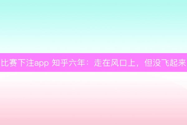 比赛下注app 知乎六年：走在风口上，但没飞起来