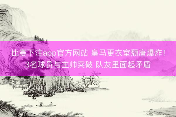 比赛下注app官方网站 皇马更衣室颓唐爆炸！3名球员与主帅突破 队友里面起矛盾