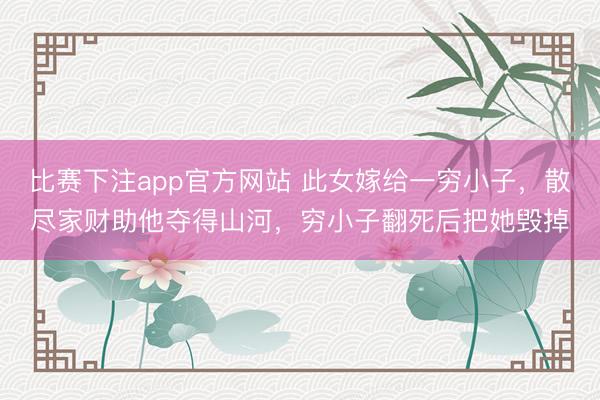 比赛下注app官方网站 此女嫁给一穷小子，散尽家财助他夺得山河，穷小子翻死后把她毁掉