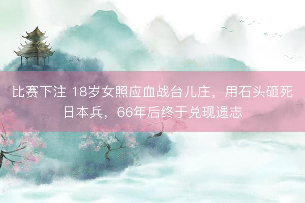比赛下注 18岁女照应血战台儿庄，用石头砸死日本兵，66年后终于兑现遗志
